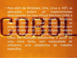 • Para além de Windows, Unix, Linux e .NET, as 
aplicações podem ser implementadas 
directamente em Java Virtual Machine (JVM) e 
na plataforma cloud Microsoft Windows 
Azure. Com o Visual Cobol R3, os 
programadores podem escolher trabalhar com 
Visual Studio 2010 ou com Eclipse. Também 
podem implementar o núcleo das aplicações 
Cobol em múltiplas plataformas a partir de 
uma única fonte, sem necessidade de 
utilizarem uma plataforma de trabalho 
específica. 
 