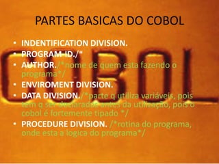 PARTES BASICAS DO COBOL 
• INDENTIFICATION DIVISION. 
• PROGRAM-ID./* 
• AUTHOR./*nome de quem esta fazendo o 
programa*/ 
• ENVIROMENT DIVISION. 
• DATA DIVISION./*parte q utiliza variáveis, pois 
tem q ser declaradas antes da utilização, pois o 
cobol é fortemente tipado */ 
• PROCEDURE DIVISION. /*rotina do programa, 
onde esta a logica do programa*/ 
 