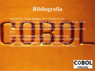 Bibliografia 
• WIKIPEDIA. Grace Hopper. 2014. Disponível em: 
<http://pt.wikipedia.org/wiki/Grace_Hopper>. Acesso em: 06 out. 2014. 
• ANDRADE, Ricardo Amaral de. Cobol. 2014. Disponível em: 
<http://pt.slideshare.net/TurboTux/cobol?related=1>. Acesso em: 05 out. 
2014. 
• WIKIPEDIA. Linguagem_Cobol. 2014. Disponível em: 
<https://pt.wikipedia.org/wiki/COBOL>. Acesso em: 04 out. 2014. 
• AUGUSTO, José. Mundo_Cobol. 2014. Disponível em: 
<http://mundocobol.com.br/?p=103>. Acesso em: 07 out. 2014. 
 