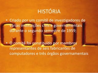 HISTÓRIA 
• Criado por um comitê de investigadores de 
várias instituições civis e governamentais 
durante o segundo semestre de 1959; 
• O comitê foi constituído por membros 
representantes de seis fabricantes de 
computadores e três órgãos governamentais 
 