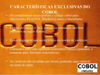 CARACTERÍSTICAS EXCLUSIVAS DO 
COBOL 
• Os compiladores atuais portam o código cobol para 
Macintosh e PCs(DOS, Windows,Linux) e Mainframe; 
• Leitura do código é fácil, porque os comandos são bem 
próximos ao inglês fluente; 
• Única linguagem que aceita hífens em nomes de variáveis; 
• Comandos para cada operação matemática básica separados, e 
comando para fórmulas matemáticas; 
• As variáveis são divididas por níveis, podendo uma variável 
ser parte de outra. 
 