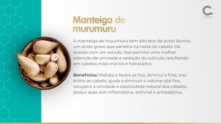 Manteiga de
murumuru
A manteiga de murumuru tem alto teor de ácido láurico,
um ácido graxo que penetra na haste do cabelo. De
acordo com um estudo, isso permite uma melhor
retenção de umidade e vedação da cutícula, resultando
em cabelos mais macios e hidratados.
Benefícios: Hidrata e Nutre os ﬁos, diminui o frizz, traz
brilho ao cabelo, ajuda a diminuir o volume dos ﬁos,
recupera a umidade e elasticidade natural dos cabelos,
possui ação anti-inﬂamatória, antiviral e antisséptica.
 