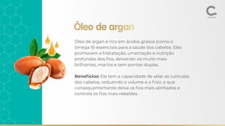 Óleo de argan
Óleo de argan é rico em ácidos graxos (como o
ômega 9) essenciais para a saúde dos cabelos. Eles
promovem a hidratação, umectação e nutrição
profundas dos ﬁos, deixando-os muito mais
brilhantes, macios e sem pontas duplas.
Benefícios: Ele tem a capacidade de selar as cutículas
dos cabelos, reduzindo o volume e o frizz, o que
consequentemente deixa os ﬁos mais alinhados e
controla os ﬁos mais rebeldes.
 