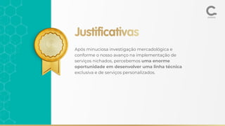 Justificativas
Após minuciosa investigação mercadológica e
conforme o nosso avanço na implementação de
serviços nichados, percebemos uma enorme
oportunidade em desenvolver uma linha técnica
exclusiva e de serviços personalizados.
 