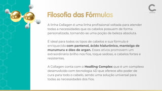 A linha Collagen é uma linha proﬁssional voltada para atender
todas a necessidades que os cabelos possuem de forma
personalizada, tornando-se uma poção de beleza absoluta.
É ideal para todos os tipos de cabelos e sua fórmula é
enriquecida com pantenol, ácido hialurônico, manteiga de
murumuru e óleo de argan. Esses ativos promovem um
extraordinário brilho nos ﬁos, toque sedoso, e cabelos fortes e
resistentes.
A Collagen conta com o Healling Complex que é um complexo
desenvolvido com tecnologia 4D que oferece alto poder de
cura para todo o cabelo, sendo uma solução universal para
todas as necessidades dos ﬁos.
Filosofia das Fórmulas
 