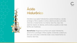 Ácido
Hialurônico
Devido à sua ação hidratante e preenchedora, o ácido
protege a ﬁbra capilar e evita a abertura das cutículas,
retendo o tratamento no interior dos ﬁos. Isso não
apenas repara os danos, como evita a quebra e dá mais
brilho às madeixas.
Benefícios: Regenera os ﬁos com ação hidratante,
preenche e protege a ﬁbra capilar, evitando a abertura
de suas cutículas e retendo todo o seu tratamento no
interior dos ﬁos.
 