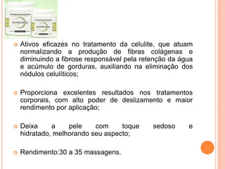  Ativos eficazes no tratamento da celulite, que atuam
normalizando a produção de fibras colágenas e
diminuindo a fibrose responsável pela retenção da água
e acúmulo de gorduras, auxiliando na eliminação dos
nódulos celulíticos;
 Proporciona excelentes resultados nos tratamentos
corporais, com alto poder de deslizamento e maior
rendimento por aplicação;
 Deixa a pele com toque sedoso e
hidratado, melhorando seu aspecto;
 Rendimento:30 a 35 massagens.
 