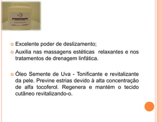  Excelente poder de deslizamento;
 Auxilia nas massagens estéticas relaxantes e nos
tratamentos de drenagem linfática.
 Óleo Semente de Uva - Tonificante e revitalizante
da pele. Previne estrias devido à alta concentração
de alfa tocoferol. Regenera e mantém o tecido
cutâneo revitalizando-o.
 