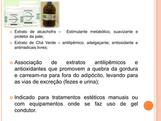  Extrato de alcachofra – Estimulante metabólico, suavizante e
protetor da pele;
 Extrato de Chá Verde – antilipêmico, adelgaçante, antioxidante e
antirradicais livres;
 Associação de extratos antilipêmicos e
antioxidantes que promovem a quebra da gordura
e carream-na para fora do adipócito, levando para
as vias de excreção (fezes e urina);
 Indicado para tratamentos estéticos manuais ou
com equipamentos onde se faz uso de gel
condutor.
 