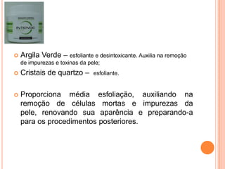 Argila Verde – esfoliante e desintoxicante. Auxilia na remoção
de impurezas e toxinas da pele;
 Cristais de quartzo – esfoliante.
 Proporciona média esfoliação, auxiliando na
remoção de células mortas e impurezas da
pele, renovando sua aparência e preparando-a
para os procedimentos posteriores.
 