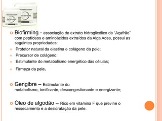  Biofirming - associação de extrato hidroglicólico de “Açafrão”
com peptídeos e aminoácidos extraídos da Alga Aosa, possui as
seguintes propriedades:
 Protetor natural da elastina e colágeno da pele;
 Precursor de colágeno;
 Estimulante do metabolismo energético das células;
 Firmeza da pele.
 Gengibre – Estimulante do
metabolismo, tonificante, descongestionante e energizante;
 Óleo de algodão – Rico em vitamina F que previne o
ressecamento e a desidratação da pele.
 