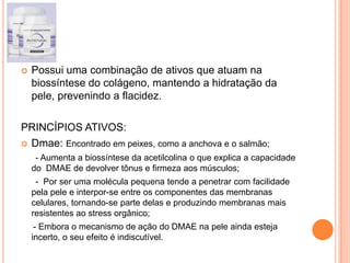  Possui uma combinação de ativos que atuam na
biossíntese do colágeno, mantendo a hidratação da
pele, prevenindo a flacidez.
PRINCÍPIOS ATIVOS:
 Dmae: Encontrado em peixes, como a anchova e o salmão;
- Aumenta a biossíntese da acetilcolina o que explica a capacidade
do DMAE de devolver tônus e firmeza aos músculos;
- Por ser uma molécula pequena tende a penetrar com facilidade
pela pele e interpor-se entre os componentes das membranas
celulares, tornando-se parte delas e produzindo membranas mais
resistentes ao stress orgânico;
- Embora o mecanismo de ação do DMAE na pele ainda esteja
incerto, o seu efeito é indiscutível.
 