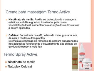 Creme para massagem Termo Active
 Nicotinato de metila: Auxilia os protocolos de massagens
estéticas, celulite e gordura localizada, pois causa
vasodilatação local, aumentando a atuação dos outros ativos
a serem aplicados.
 Cafeína: Encontrada no café, folhas de mate, guaraná, noz
de cola e muitas outras plantas.
Estimula a realização de remoção de gordura armazenados
nos adipócitos favorecendo o esvaziamento das células de
gordura tornando-a mais lisa.
Termo Spray Active
 Nicotinato de metila
 Natuplex Celutrat
 