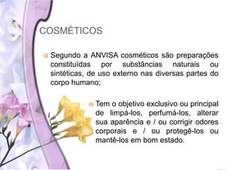COSMÉTICOS
 Segundo a ANVISA cosméticos são preparações
constituídas por substâncias naturais ou
sintéticas, de uso externo nas diversas partes do
corpo humano;
 Tem o objetivo exclusivo ou principal
de limpá-los, perfumá-los, alterar
sua aparência e / ou corrigir odores
corporais e / ou protegê-los ou
mantê-los em bom estado.
 