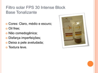 Filtro solar FPS 30 Intense Block
Base Tonalizante
 Cores: Claro, médio e escuro;
 Oil free;
 Não comedogênica;
 Disfarça imperfeições;
 Deixa a pele aveludada;
 Textura leve.
 