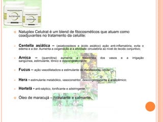  Natuplex Celutrat é um blend de fitocosméticos que atuam como
coadjuvantes no tratamento da celulite:
 Centella asiática – (asiaticosideos e ácido asiático) ação anti-inflamatória, evita o
edema e a dor. Aumenta a oxigenação e a atividade circulatória ao nível do tecido conjuntivo;
 Arnica – (quercitina) aumenta a resistência dos vasos e a irrigação
sangüínea, estimulante, tônico e descongestionante;
 Fucus – ação vasodilatadora e estimulante do metabolismo celular;
 Hera - estimulante metabólico, vasoconstritor, descongestionante e antilipêmico;
 Hortelã - anti-séptico, tonificante e adstringente.
 Óleo de maracujá – hidratante e calmante.
 