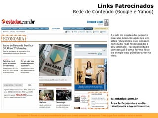 A rede de conteúdo permite que seu anúncio apareça em sites relevantes que possam conteúdo real relacionado a seu anúncio. Tal publicidade contextual é uma forma fácil de atingir seu público-alvo na web.  Ex:  estadao.com.br Área de Economia e mídia relacionada a investimentos. Links Patrocinados Rede de Conteúdo (Google e Yahoo) 