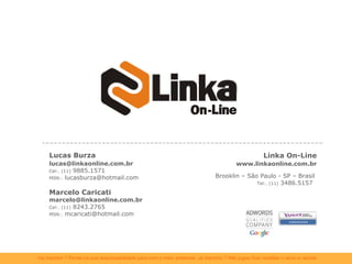 Linka On-Line www.linkaonline.com.br Brooklin – São Paulo - SP – Brasil  Tel:. (11)  3486.5157  Lucas Burza [email_address] Cel:. (11)  9885.1571 MSN:.  lucasburza@hotmail.com Marcelo Caricati [email_address] Cel:. (11)  8243.2765 MSN:.  mcaricati@hotmail.com 