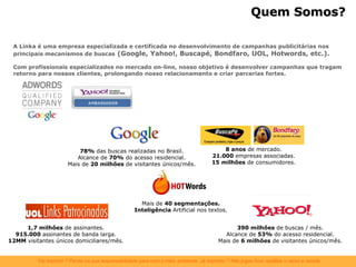 A Linka é uma empresa especializada e certificada no desenvolvimento de campanhas publicitárias nos principais mecanismos de buscas   (Google, Yahoo!, Buscapé, Bondfaro, UOL, Hotwords, etc.). Com profissionais especializados no mercado on-line, nosso objetivo é desenvolver campanhas que tragam retorno para nossos clientes, prolongando nosso relacionamento e criar parcerias fortes. Quem Somos? 78%  das buscas realizadas no Brasil. Alcance de  70%  do acesso residencial. Mais de  20 milhões  de visitantes únicos/mês. 390 milhões  de buscas / mês. Alcance de  53%  do acesso residencial. Mais de  6 milhões  de visitantes únicos/mês. 8 anos  de mercado. 21.000  empresas associadas. 15 milhões  de consumidores. 1,7 milhões  de assinantes. 915.000  assinantes de banda larga. 12MM  visitantes únicos domiciliares/mês. Mais de  40 segmentações. Inteligência  Artificial nos textos. 
