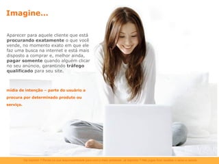 Imagine... Aparecer para aquele cliente que está  procurando exatamente  o que você vende, no momento exato em que ele faz uma busca na internet e está mais disposto a comprar e, melhor ainda,  pagar somente  quando alguém clicar no seu anúncio, garantindo  tráfego qualificado  para seu site. mídia de intenção – parte do usuário a procura por determinado produto ou serviço. 