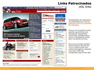 Links Patrocinados UOL links Possibilidade de segmentar as campanhas por  regiões, palavras-chave ou assuntos de interesse . Possui um inventário muito grande, garantindo uma entrega de impressões muito alta, fortalecendo a marca e divulgando muito bem o produto/serviço. Sua remuneração também é feita apenas através de  cliques  assim como nos outros buscadores, fazendo com que o ROI das campanhas seja muito alto. 