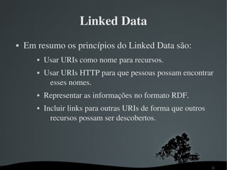 Linked Data
   Em resumo os princípios do Linked Data são:
          Usar URIs como nome para recursos.
          Usar URIs HTTP para que pessoas possam encontrar 
            esses nomes.
          Representar as informações no formato RDF.
          Incluir links para outras URIs de forma que outros 
             recursos possam ser descobertos.




                                                                 11
 