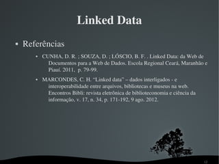 Linked Data
   Referências
          CUNHA, D. R. ; SOUZA, D. ; LÓSCIO, B. F. . Linked Data: da Web de 
             Documentos para a Web de Dados. Escola Regional Ceará, Maranhão e 
             Piauí. 2011,  p. 79­99.
          MARCONDES, C. H. “Linked data” – dados interligados ­ e 
            interoperabilidade entre arquivos, bibliotecas e museus na web. 
            Encontros Bibli: revista eletrônica de biblioteconomia e ciência da 
            informação, v. 17, n. 34, p. 171­192, 9 ago. 2012. 




                                                                                   12
 