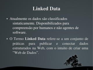 Linked Data
   Atualmente os dados são classificados 
     sintaticamente. Disponibilizados para 
     compreensão por humanos e não agentes de 
     software.
   O Termo  Linked Data refere­se a um conjunto de 
     práticas  para  publicar  e  conectar  dados 
     estruturados  na  Web,  com  o  intuito  de  criar  uma 
     ”Web de Dados”.



                                                           2
 