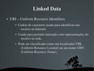 Linked Data
   URI – Uniform Resource Identifiers
          Cadeia de caracteres usada para identificar um 
            recurso na Internet.
          Usada para permitir interação com representações do 
            recurso na rede.
          Pode ser classificado como um localizador URL 
             (Uniform Resource Locator) ou um nome URN 
             (Uniform Resource Name).




                                                              6
 