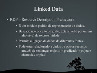 Linked Data
   RDF – Resource Description Framework
          É um modelo padrão de representação de dados.
          Baseado no conceito de grafo, extensível e possui um 
            alto nível de expressividade.
          Permite a ligação de dados de diferentes fontes.
          Pode estar relacionado a dados ou outros recursos 
             através de sentenças (sujeito + predicado + objeto) 
             chamadas 'triplas'.



                                                                8
 