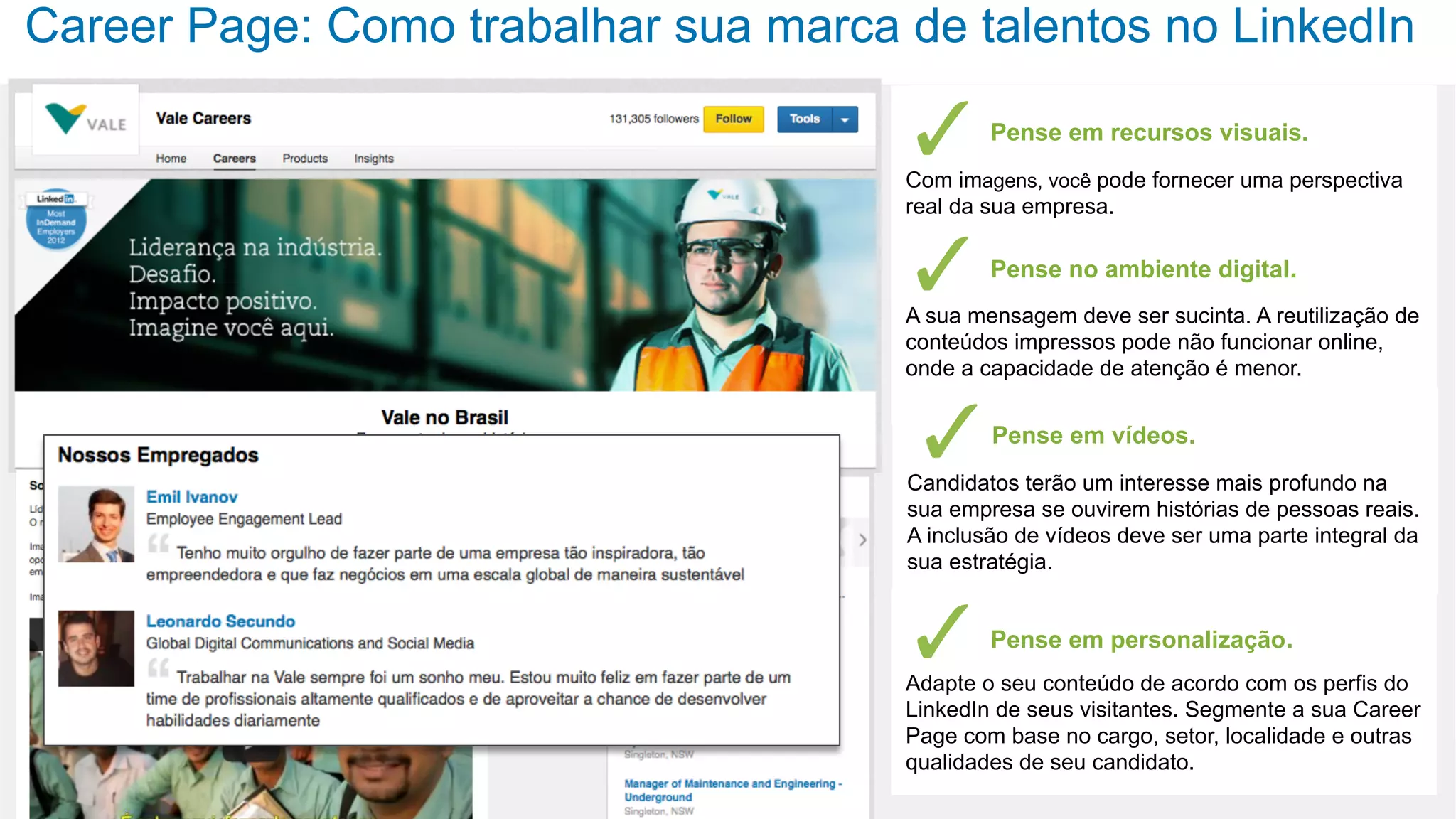 Career Page: Como trabalhar sua marca de talentos no LinkedIn
Pense em recursos visuais.
Com imagens, você pode fornecer uma perspectiva
real da sua empresa.
Pense no ambiente digital.
A sua mensagem deve ser sucinta. A reutilização de
conteúdos impressos pode não funcionar online,
onde a capacidade de atenção é menor.
Pense em vídeos.
Candidatos terão um interesse mais profundo na
sua empresa se ouvirem histórias de pessoas reais.
A inclusão de vídeos deve ser uma parte integral da
sua estratégia.
Pense em personalização.
Adapte o seu conteúdo de acordo com os perfis do
LinkedIn de seus visitantes. Segmente a sua Career
Page com base no cargo, setor, localidade e outras
qualidades de seu candidato.
 