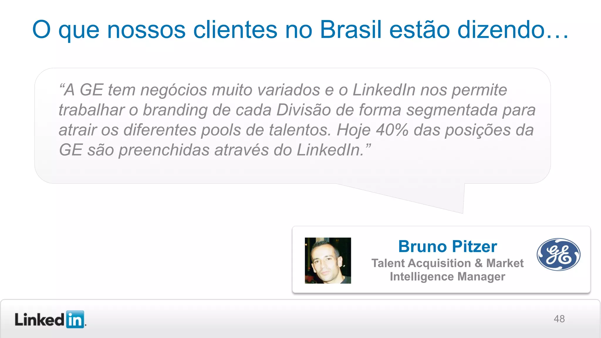 48
O que nossos clientes no Brasil estão dizendo…
“A GE tem negócios muito variados e o LinkedIn nos permite
trabalhar o branding de cada Divisão de forma segmentada para
atrair os diferentes pools de talentos. Hoje 40% das posições da
GE são preenchidas através do LinkedIn.”
Bruno Pitzer
Talent Acquisition & Market
Intelligence Manager
 