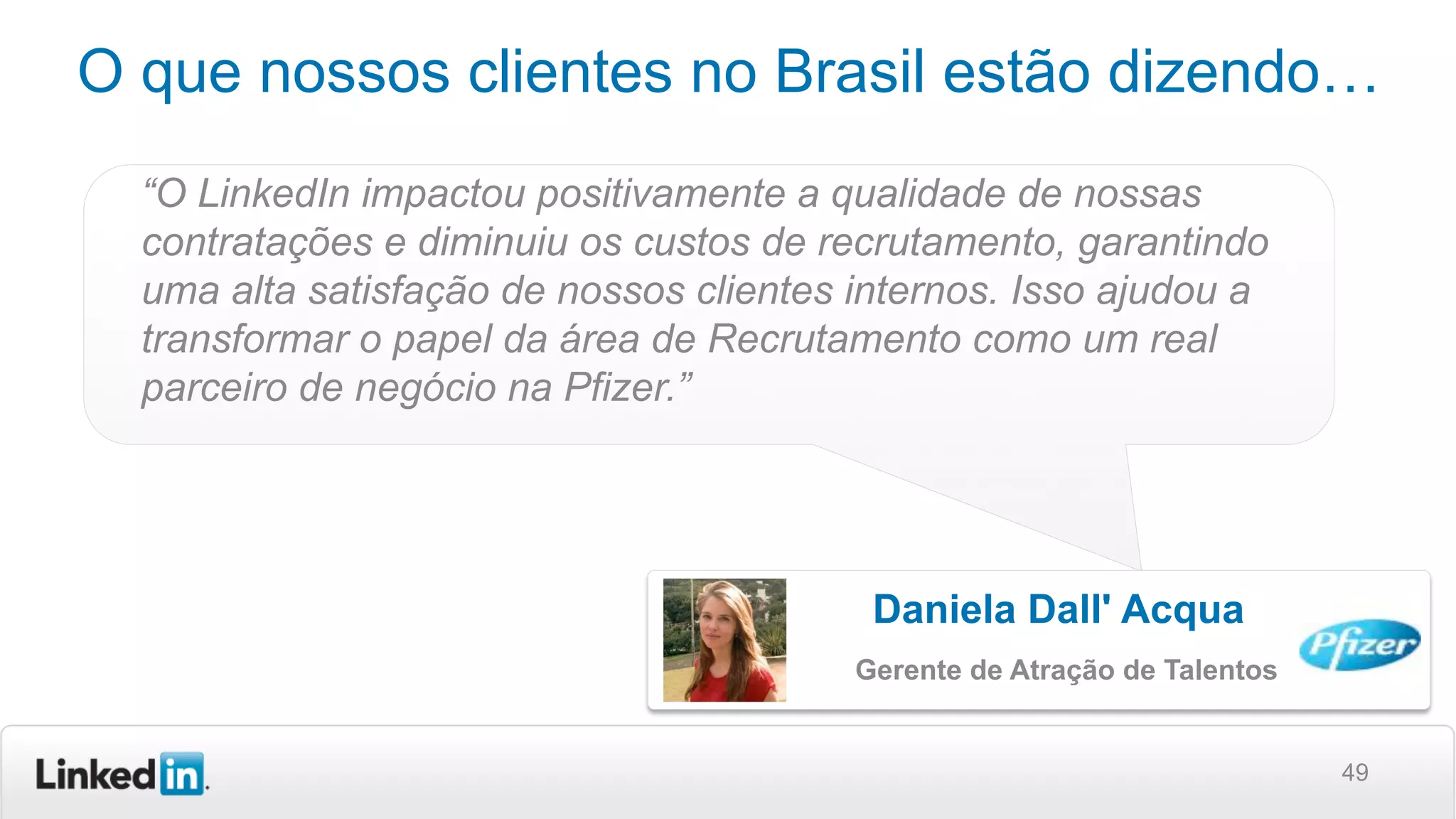 49
O que nossos clientes no Brasil estão dizendo…
“O LinkedIn impactou positivamente a qualidade de nossas
contratações e diminuiu os custos de recrutamento, garantindo
uma alta satisfação de nossos clientes internos. Isso ajudou a
transformar o papel da área de Recrutamento como um real
parceiro de negócio na Pfizer.”
Daniela Dall' Acqua
Gerente de Atração de Talentos
 