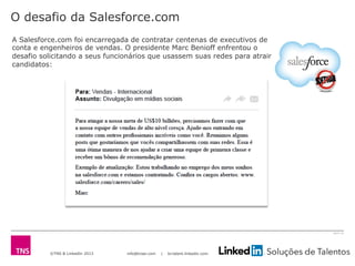 ©TNS & LinkedIn 2013 info@tnsei.com | br.talent.linkedin.com
2613-12
O desafio da Salesforce.com
A Salesforce.com foi encarregada de contratar centenas de executivos de
conta e engenheiros de vendas. O presidente Marc Benioff enfrentou o
desafio solicitando a seus funcionários que usassem suas redes para atrair
candidatos:
 
