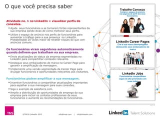 ©TNS & LinkedIn 2012 info@tnsei.com | info@linkedin.com
2613-12
O que você precisa saber
Atividade no. 1 no LinkedIn = visualizar perfis de
conexões.
§ Ajude seus funcionários a se tornarem fortes representantes da
sua empresa dando dicas de como melhorar seus perfis.
§ Utilize o espaço de anúncio nos perfis de funcionários para
aumentar o tráfego para a sua presença no LinkedIn.
Probabilidade 20 vezes maior de receber cliques do que com
anúncios comuns.
Os funcionários viram seguidores automaticamente
quando definem que trabalham na sua empresa.
§ Envie atualizações de status da empresa segmentadas no
LinkedIn para compartilhar conteúdo relevante.
§ Destaque seus embaixadores de marca na Career Page para
garantir a amplificação da mensagem.
§ Implemente uma versão segmentada da Career Page para
divulgar funcionários e oportunidades relevantes aos visitantes.
Funcionários podem amplificar a sua mensagem.
§ Incentive funcionários a compartilhar atualizações importantes
para espalhar a sua mensagem para suas conexões.
§ Siga o exemplo da salesforce.com.
§ Amplie a distribuição de oportunidades de emprego da sua
empresa para incluir os contatos profissionais de seus
funcionários e aumente as recomendações de funcionários.
Trabalhe Conosco
Compre o espaço de anúncio
nas páginas de perfil dos seus
funcionários.
LinkedIn Jobs
Funcionários compartilham
vagas de alta prioridade com
suas redes
LinkedIn Career Pages
Crie a sua marca deempregador
destacando seus embaixadores de
marca
 