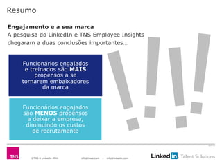 ©TNS & LinkedIn 2012 info@tnsei.com | info@linkedin.com
2613-12
Funcionários engajados
e treinados são MAIS
propensos a se
tornarem embaixadores
da marca
Funcionários engajados
são MENOS propensos
a deixar a empresa,
diminuindo os custos
de recrutamento
Resumo
Engajamento e a sua marca
A pesquisa do LinkedIn e TNS Employee Insights
chegaram a duas conclusões importantes…
!!!!
 