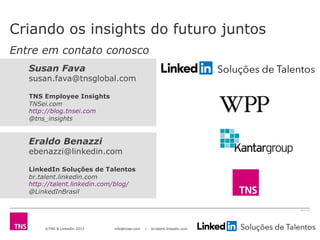 ©TNS & LinkedIn 2013 info@tnsei.com | br.talent.linkedin.com
2613-12
Eraldo Benazzi
ebenazzi@linkedin.com
LinkedIn Soluções de Talentos
br.talent.linkedin.com
http://talent.linkedin.com/blog/
@LinkedInBrasil
Susan Fava
susan.fava@tnsglobal.com
TNS Employee Insights
TNSei.com
http://blog.tnsei.com
@tns_insights
Criando os insights do futuro juntos
Entre em contato conosco
 