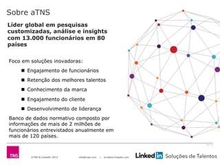 ©TNS & LinkedIn 2013 info@tnsei.com | br.talent.linkedin.com
2613-12
Sobre aTNS
Foco em soluções inovadoras:
n  Engajamento de funcionários
n  Retenção dos melhores talentos
n  Conhecimento da marca
n  Engajamento do cliente
n  Desenvolvimento de liderança
Banco de dados normativo composto por
informações de mais de 2 milhões de
funcionários entrevistados anualmente em
mais de 120 países.
Líder global em pesquisas
customizadas, análise e insights
com 13.000 funcionários em 80
países
 