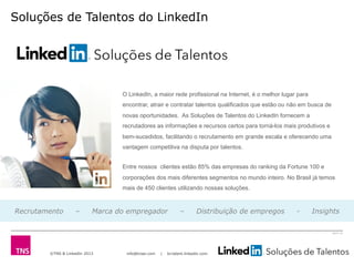 ©TNS & LinkedIn 2013 info@tnsei.com | br.talent.linkedin.com
2613-12
Soluções de Talentos do LinkedIn
O LinkedIn, a maior rede profissional na Internet, é o melhor lugar para
encontrar, atrair e contratar talentos qualificados que estão ou não em busca de
novas oportunidades. As Soluções de Talentos do LinkedIn fornecem a
recrutadores as informações e recursos certos para torná-los mais produtivos e
bem-sucedidos, facilitando o recrutamento em grande escala e oferecendo uma
vantagem competitiva na disputa por talentos.
Entre nossos clientes estão 85% das empresas do ranking da Fortune 100 e
corporações dos mais diferentes segmentos no mundo inteiro. No Brasil já temos
mais de 450 clientes utilizando nossas soluções.
Recrutamento – Marca do empregador – Distribuição de empregos - Insights
 