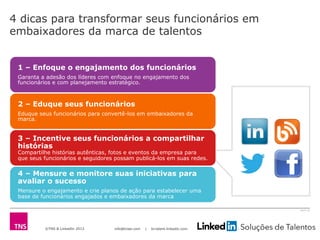 ©TNS & LinkedIn 2013 info@tnsei.com | br.talent.linkedin.com
2613-12
4 dicas para transformar seus funcionários em
embaixadores da marca de talentos
1 – Enfoque o engajamento dos funcionários
Garanta a adesão dos líderes com enfoque no engajamento dos
funcionários e com planejamento estratégico.
2 – Eduque seus funcionários
Eduque seus funcionários para convertê-los em embaixadores da
marca.
3 – Incentive seus funcionários a compartilhar
histórias
Compartilhe histórias autênticas, fotos e eventos da empresa para
que seus funcionários e seguidores possam publicá-los em suas redes.
4 – Mensure e monitore suas iniciativas para
avaliar o sucesso
Mensure o engajamento e crie planos de ação para estabelecer uma
base de funcionários engajados e embaixadores da marca
 