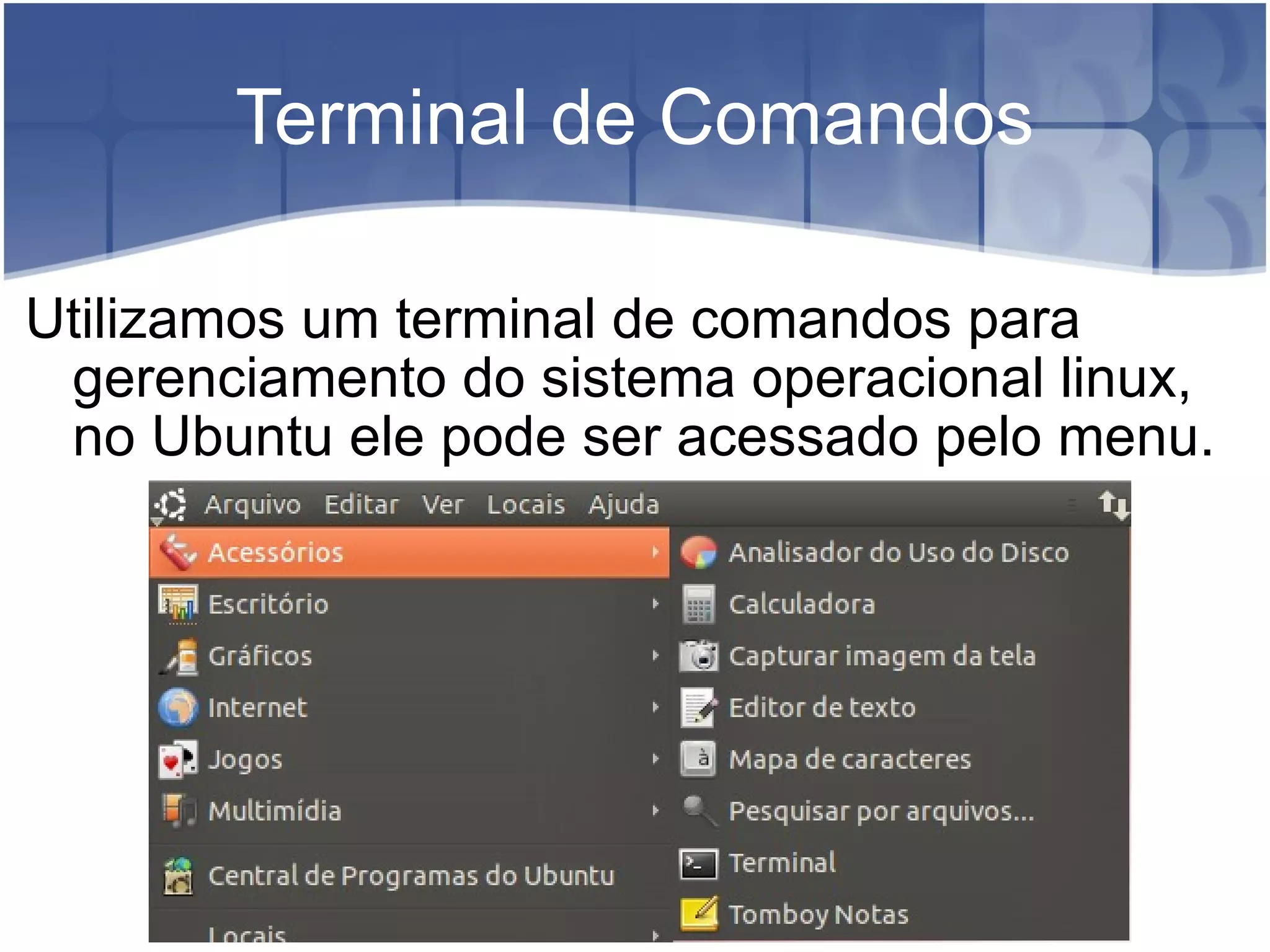 Terminal de Comandos Utilizamos um terminal de comandos para gerenciamento do sistema operacional linux, no Ubuntu ele pode ser acessado pelo menu. 