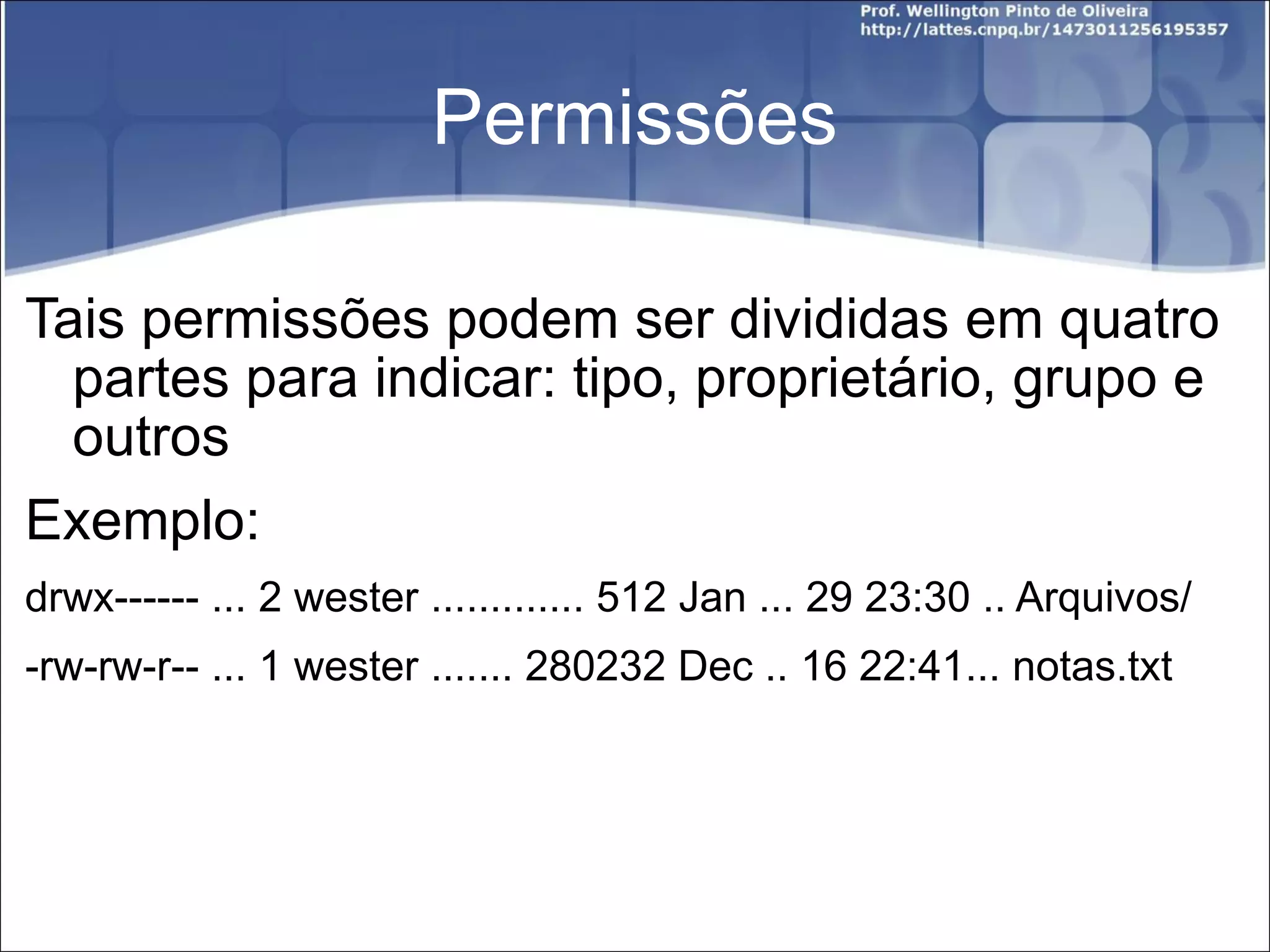 Permissões Tais permissões podem ser divididas em quatro partes para indicar: tipo, proprietário, grupo e outros Exemplo: drwx------ ... 2 wester ............. 512 Jan ... 29 23:30 .. Arquivos/ -rw-rw-r-- ... 1 wester ....... 280232 Dec .. 16 22:41... notas.txt 