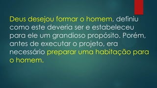 Deus desejou formar o homem, definiu
como este deveria ser e estabeleceu
para ele um grandioso propósito. Porém,
antes de executar o projeto, era
necessário preparar uma habitação para
o homem.
 