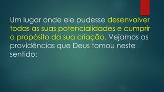 Um lugar onde ele pudesse desenvolver
todas as suas potencialidades e cumprir
o propósito da sua criação. Vejamos as
providências que Deus tomou neste
sentido:
 