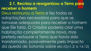 2.1. Recriou e reorganizou a Terra para
receber o homem
Deus restaurou a Terra e fez todas as
adaptações necessárias para que se
tornasse adequada para receber o homem
que Ele faria. O Criador poderia criar uma
habitação completamente nova, mas
preferiu restaurar a Terra que havia sido
transtornada, possivelmente pelo impacto
da queda de Satanás sobre ela (Gn1.2; Is 14.12)
 