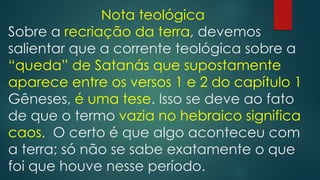 Nota teológica
Sobre a recriação da terra, devemos
salientar que a corrente teológica sobre a
“queda” de Satanás que supostamente
aparece entre os versos 1 e 2 do capítulo 1
Gêneses, é uma tese. Isso se deve ao fato
de que o termo vazia no hebraico significa
caos. O certo é que algo aconteceu com
a terra; só não se sabe exatamente o que
foi que houve nesse período.
 