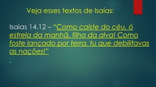Veja esses textos de Isaías:
Isaias 14.12 – “Como caíste do céu, ó
estrela da manhã, filha da alva! Como
foste lançado por terra, tu que debilitavas
as nações!”
 