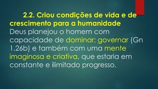 2.2. Criou condições de vida e de
crescimento para a humanidade
Deus planejou o homem com
capacidade de dominar; governar (Gn
1.26b) e também com uma mente
imaginosa e criativa, que estaria em
constante e ilimitado progresso.
 