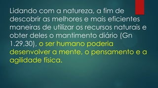 Lidando com a natureza, a fim de
descobrir as melhores e mais eficientes
maneiras de utilizar os recursos naturais e
obter deles o mantimento diário (Gn
1.29,30), o ser humano poderia
desenvolver a mente, o pensamento e a
agilidade física.
 