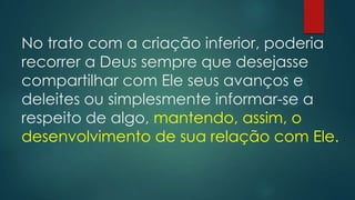 No trato com a criação inferior, poderia
recorrer a Deus sempre que desejasse
compartilhar com Ele seus avanços e
deleites ou simplesmente informar-se a
respeito de algo, mantendo, assim, o
desenvolvimento de sua relação com Ele.
 